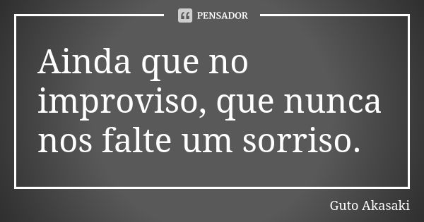 Ainda que no improviso, que nunca nos falte um sorriso.... Frase de Guto Akasaki.