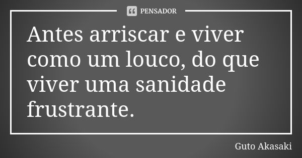 Antes arriscar e viver como um louco, do que viver uma sanidade frustrante.... Frase de Guto Akasaki.