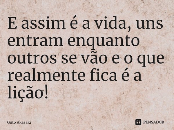 ⁠E assim é a vida, uns entram enquanto outros se vão e o que realmente fica é a lição!... Frase de Guto Akasaki.