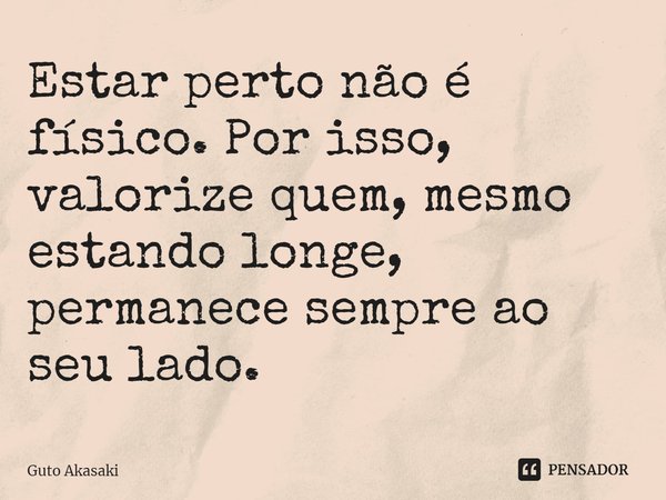 ⁠Estar perto não é físico. Por isso, valorize quem, mesmo estando longe, permanece sempre ao seu lado.... Frase de Guto Akasaki.