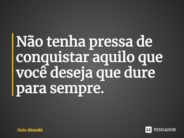 ⁠Não tenha pressa de conquistar aquilo que você deseja que dure para sempre.... Frase de Guto Akasaki.