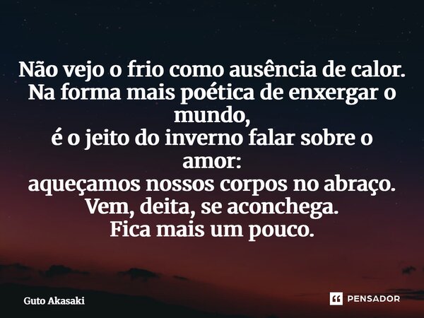Não vejo o frio como ausência de calor. Na forma mais poética de enxergar o mundo, é o jeito do inverno falar sobre o amor: aqueçamos nossos corpos no abraço. ... Frase de Guto Akasaki.