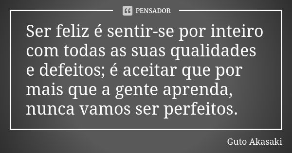 Ser feliz é sentir-se por inteiro com todas as suas qualidades e defeitos; é aceitar que por mais que a gente aprenda, nunca vamos ser perfeitos.... Frase de Guto Akasaki.