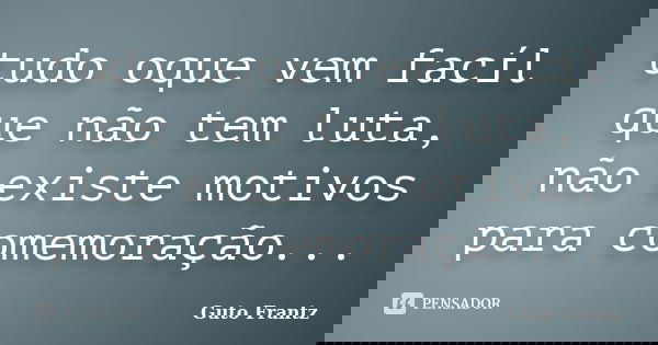 tudo oque vem facíl que não tem luta, não existe motivos para comemoração...... Frase de Guto Frantz.