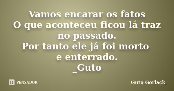 Vamos encarar os fatos O que aconteceu ficou lá traz no passado. Por tanto ele já foi morto e enterrado. _Guto... Frase de Guto Gerlack.