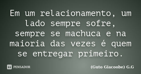 Em um relacionamento, um lado sempre sofre, sempre se machuca e na maioria das vezes é quem se entregar primeiro.... Frase de Guto Giacoobe (G.G).