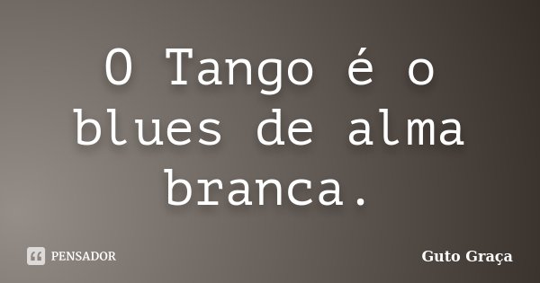 O Tango é o blues de alma branca.... Frase de Guto Graça.