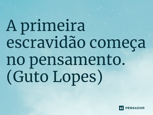 ⁠A primeira escravidão começa no pensamento. (Guto Lopes)... Frase de Guto Lopes.