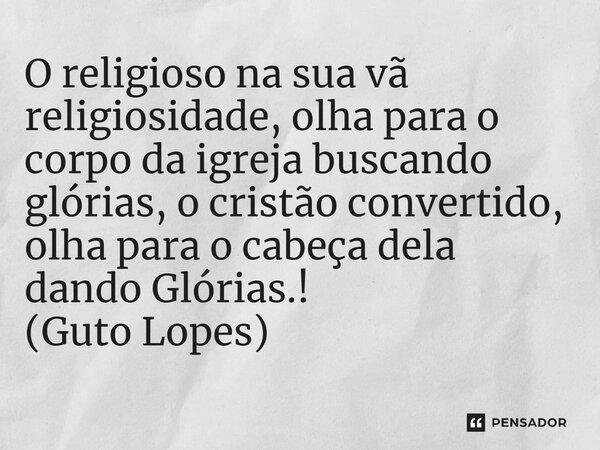 ⁠O religioso na sua vã religiosidade, olha para o corpo da igreja buscando glórias, o cristão convertido, olha para o cabeça dela dando Glórias.! (Guto Lopes)... Frase de Guto Lopes.