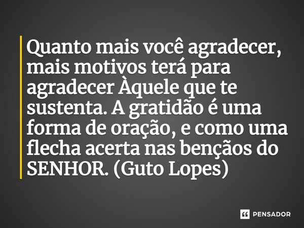 ⁠Quanto mais você agradecer, mais motivos terá para agradecer Àquele que te sustenta. A gratidão é uma forma de oração, e como uma flecha acerta nas bençãos do ... Frase de Guto Lopes.