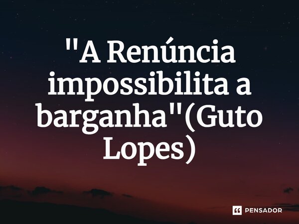 ⁠"A Renúncia impossibilita a barganha"(Guto Lopes)... Frase de Guto Lopes.