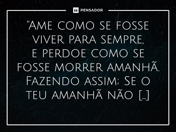 ⁠"Ame como se fosse viver para sempre, e perdoe como se fosse morrer amanhã. Fazendo assim; Se o teu amanhã não vier, certamente chegarás a Eternidade.&quo... Frase de Guto Lopes.