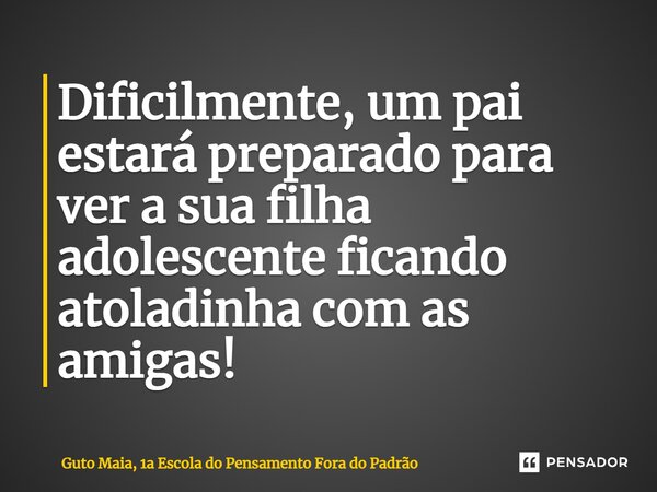 ⁠Dificilmente, um pai estará preparado para ver a sua filha adolescente ficando atoladinha com as amigas!... Frase de Guto Maia, 1a Escola do Pensamento Fora do Padrão.