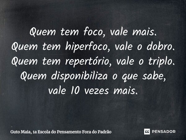 ⁠Quem tem foco, vale mais. Quem tem hiperfoco, vale o dobro. Quem tem repertório, vale o triplo. Quem disponibiliza o que sabe, vale 10 vezes mais.... Frase de Guto Maia, 1a Escola do Pensamento Fora do Padrão.