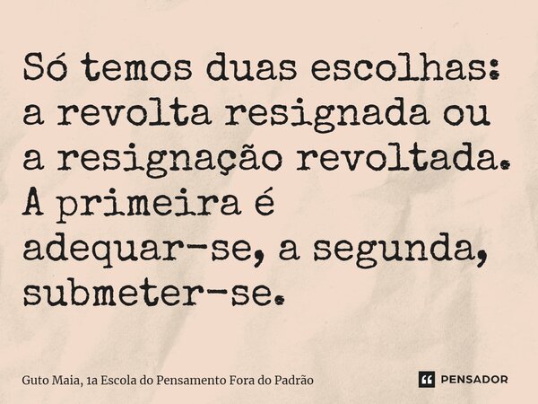 Só temos duas escolhas: a revolta resignada ou a resignação revoltada. A primeira é adequar-se, a segunda, submeter-se.... Frase de Guto Maia, 1a Escola do Pensamento Fora do Padrão.