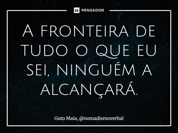 ⁠A fronteira de tudo o que eu sei, ninguém a alcançará.... Frase de Guto Maia, nomadismoverbal.