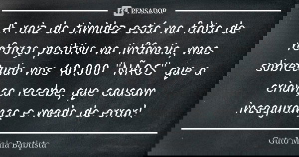 A raiz da timidez está na falta de reforço positivo na infância, mas sobretudo nos 40.000 "NÃOS" que a criança recebe, que causam insegurança e medo d... Frase de Guto Maia Baptista.