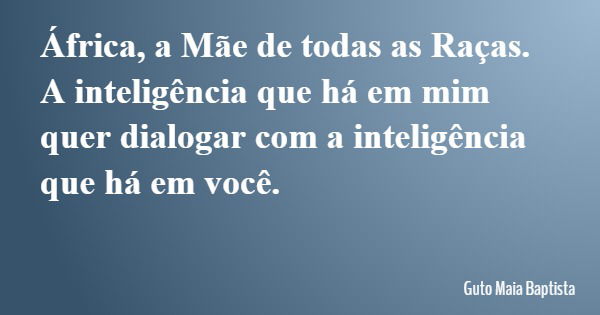 África, a Mãe de todas as Raças. A inteligência que há em mim quer dialogar com a inteligência que há em você.... Frase de Guto Maia Baptista.