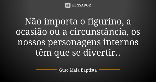 Não importa o figurino, a ocasião ou a circunstância, os nossos personagens internos têm que se divertir..... Frase de Guto Maia Baptista.