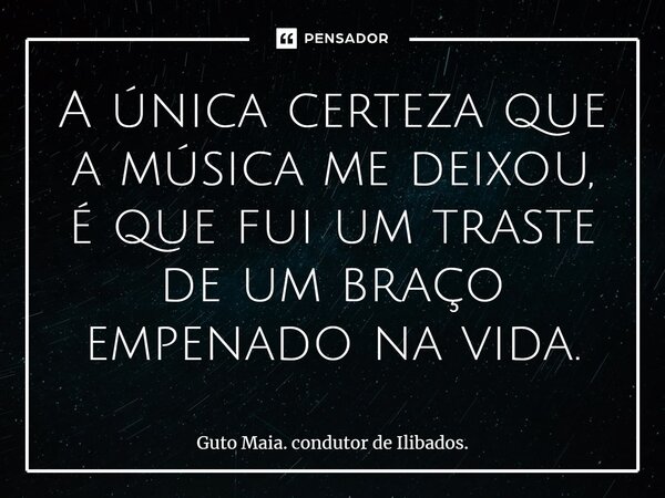 ⁠A única certeza que a música me deixou, é que fui um traste de um braço empenado na vida.... Frase de Guto Maia. condutor de Ilibados..