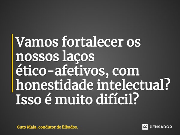 ⁠Vamos fortalecer os nossos laços ético-afetivos, com honestidade intelectual? Isso é muito difícil?... Frase de Guto Maia, condutor de ilibados..