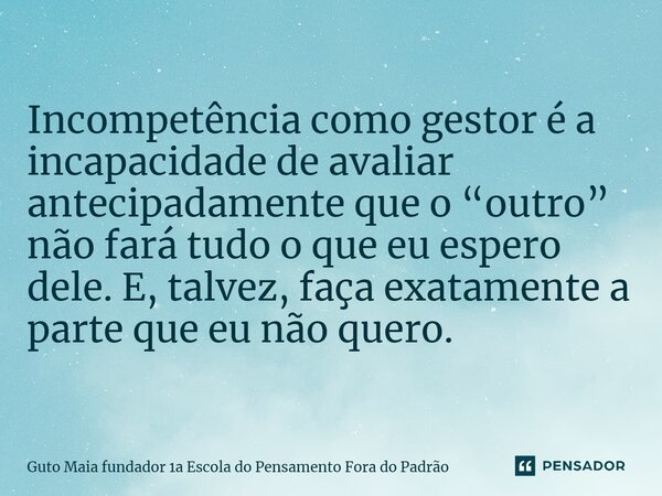 ⁠Incompetência como gestor é a incapacidade de avaliar antecipadamente que o “outro” não fará tudo o que eu espero dele. E, talvez, faça exatamente a parte que ... Frase de Guto Maia fundador 1a Escola do Pensamento Fora do Padrão.