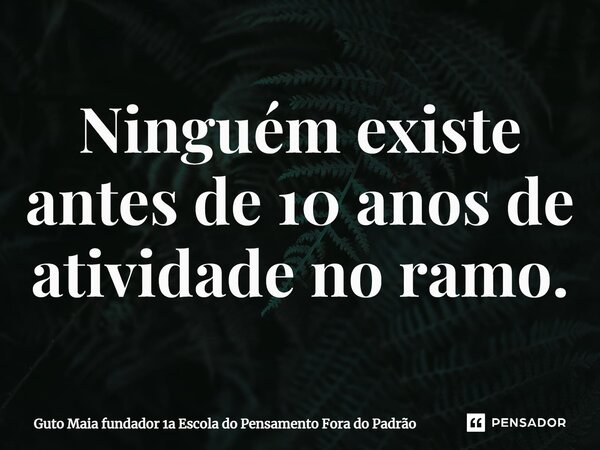 ⁠Ninguém existe antes de 10 anos de atividade no ramo.... Frase de Guto Maia fundador 1a Escola do Pensamento Fora do Padrão.