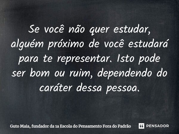 ⁠Se você não quer estudar, alguém próximo de você estudará para te representar. Isto pode ser bom ou ruim, dependendo do caráter dessa pessoa.... Frase de Guto Maia, fundador da 1a Escola do Pensamento Fora do Padrão.