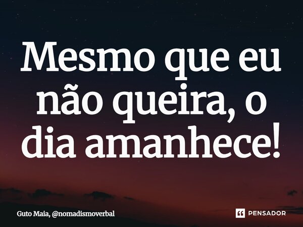 ⁠Mesmo que eu não queira, o dia amanhece!... Frase de Guto Maia, nomadismoverbal.