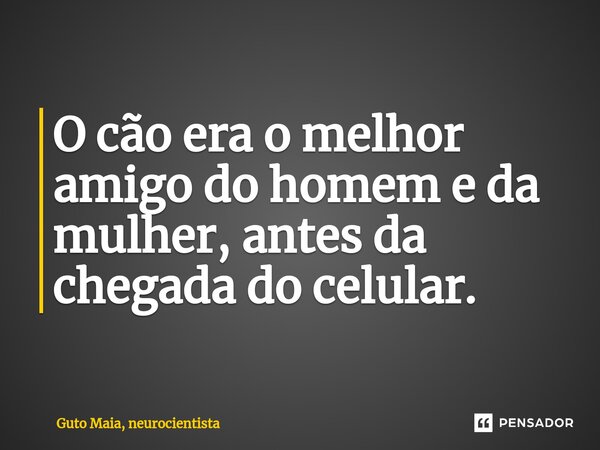 O cão era o melhor amigo do homem e da mulher, antes da chegada do celular.... Frase de Guto Maia, neurocientista.