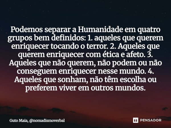 Podemos separar a Humanidade em quatro grupos bem definidos: 1. aqueles que querem enriquecer tocando o terror. 2. Aqueles que querem enriquecer com ética e af... Frase de Guto Maia, nomadismoverbal.