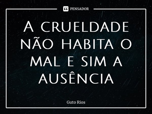 ⁠A crueldade não habita o mal e sim a ausência... Frase de Guto Rios.