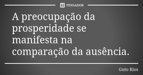 A preocupação da prosperidade se manifesta na comparação da ausência.... Frase de Guto Rios.