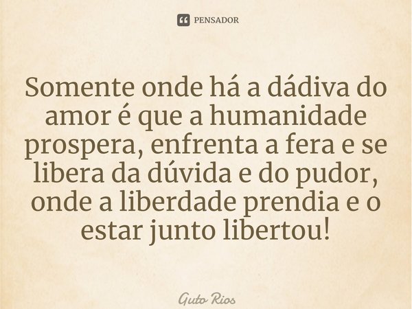 ⁠Somente onde há a dádiva do amor é que a humanidade prospera, enfrenta a fera e se libera da dúvida e do pudor, onde a liberdade prendia e o estar junto libert... Frase de Guto Rios.