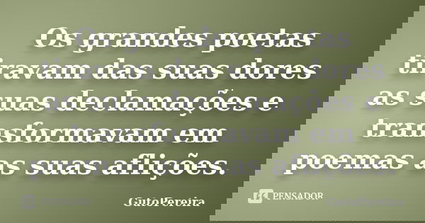 Os grandes poetas tiravam das suas dores as suas declamações e transformavam em poemas as suas aflições.... Frase de GutoPereira.