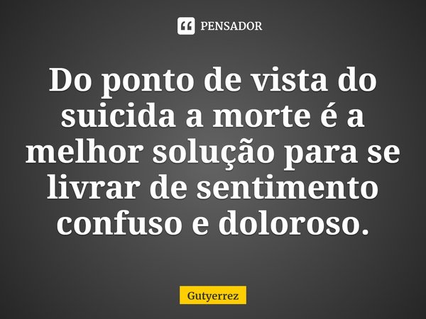 ⁠Do ponto de vista do suicida a morte é a melhor solução para se livrar de sentimento confuso e doloroso.... Frase de Gutyerrez.