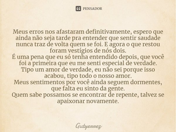 ⁠Meus erros nos afastaram definitivamente, espero que ainda não seja tarde pra entender que sentir saudade nunca traz de volta quem se foi. E agora o que restou... Frase de Gutyerrez.