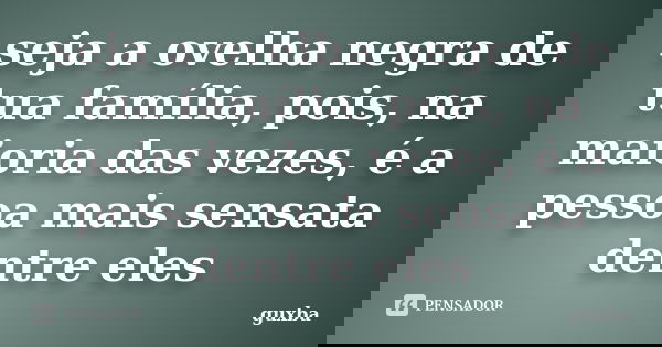 seja a ovelha negra de tua família, pois, na maioria das vezes, é a pessoa mais sensata dentre eles... Frase de guxba.