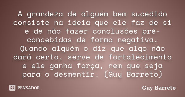 A grandeza de alguém bem sucedido consiste na ideia que ele faz de si e de não fazer conclusões pré-concebidas de forma negativa. Quando alguém o diz que algo n... Frase de Guy Barreto.