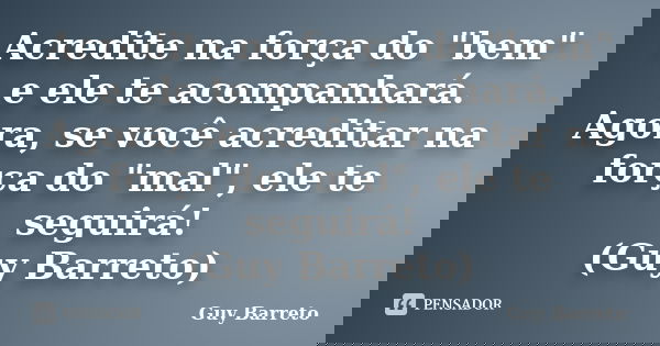 Acredite na força do "bem" e ele te acompanhará. Agora, se você acreditar na força do "mal", ele te seguirá! (Guy Barreto)... Frase de Guy Barreto.