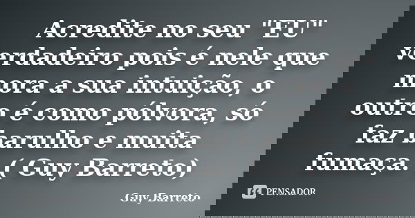 Acredite no seu "EU" verdadeiro pois é nele que mora a sua intuição, o outro é como pólvora, só faz barulho e muita fumaça. ( Guy Barreto)... Frase de Guy Barreto.