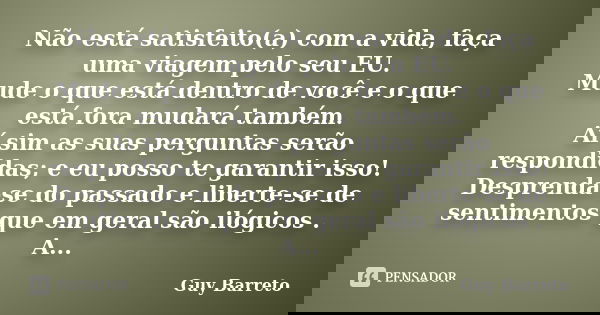 Não está satisfeito(a) com a vida, faça uma viagem pelo seu EU. Mude o que está dentro de você e o que está fora mudará também. Aí sim as suas perguntas serão r... Frase de Guy Barreto.