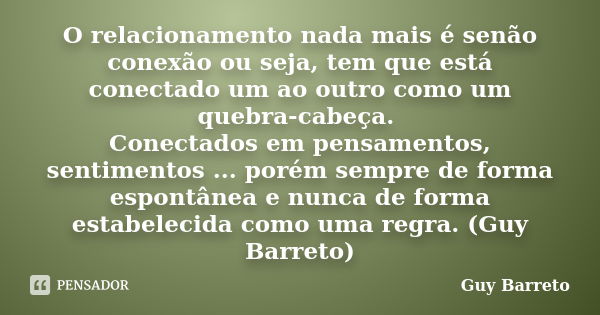 O relacionamento nada mais é senão conexão ou seja, tem que está conectado um ao outro como um quebra-cabeça. Conectados em pensamentos, sentimentos ... porém s... Frase de Guy Barreto.