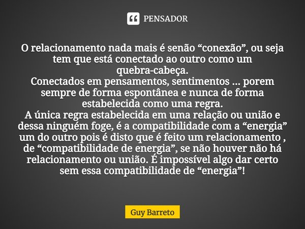 O relacionamento nada mais é senão “conexão”, ou seja tem que está conectado ao outro como um quebra-cabeça. Conectados em pensamentos, sentimentos ... porem se... Frase de Guy Barreto.