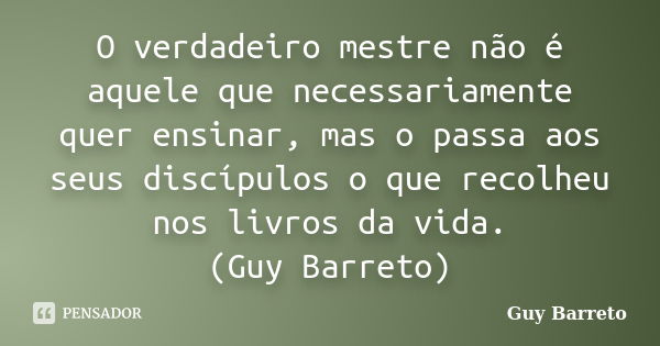 O verdadeiro mestre não é aquele que necessariamente quer ensinar, mas o passa aos seus discípulos o que recolheu nos livros da vida. (Guy Barreto)... Frase de Guy Barreto.