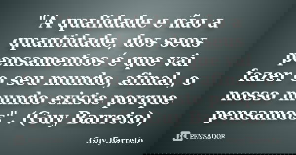 "A qualidade e não a quantidade, dos seus pensamentos é que vai fazer o seu mundo, afinal, o nosso mundo existe porque pensamos". (Guy Barreto)... Frase de Guy Barreto.