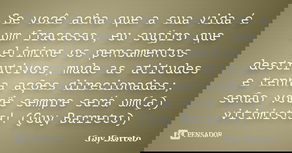 Se você acha que a sua vida é um fracasso, eu sugiro que elimine os pensamentos destrutivos, mude as atitudes e tenha ações direcionadas; senão você sempre será... Frase de Guy Barreto.