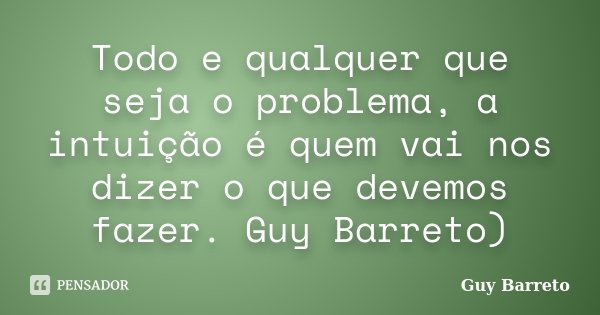 Todo e qualquer que seja o problema, a intuição é quem vai nos dizer o que devemos fazer. Guy Barreto)... Frase de Guy Barreto.