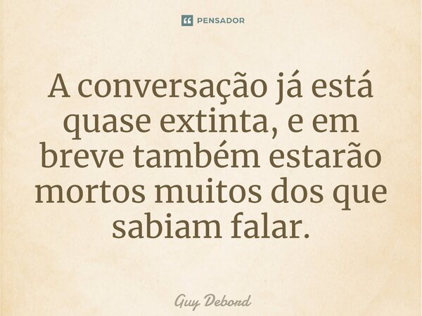 ⁠A conversação já está quase extinta, e em breve também estarão mortos muitos dos que sabiam falar.... Frase de Guy Debord.