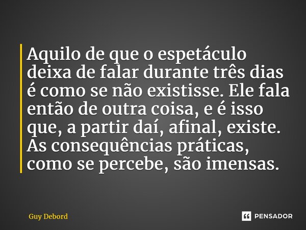 ⁠Aquilo de que o espetáculo deixa de falar durante três dias é como se não existisse. Ele fala então de outra coisa, e é isso que, a partir daí, afinal, existe.... Frase de Guy Debord.